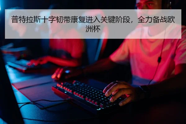 普特拉斯十字韧带康复进入关键阶段，全力备战欧洲杯